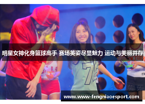 明星女神化身篮球高手 赛场英姿尽显魅力 运动与美丽并存
