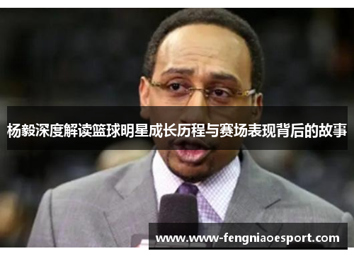 杨毅深度解读篮球明星成长历程与赛场表现背后的故事