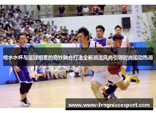 喷水水杯与篮球明星的奇妙融合打造全新潮流风尚引领时尚运动热潮