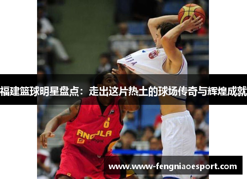 福建篮球明星盘点：走出这片热土的球场传奇与辉煌成就