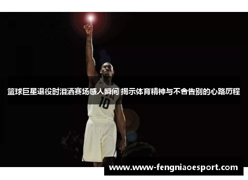 篮球巨星退役时泪洒赛场感人瞬间 揭示体育精神与不舍告别的心路历程