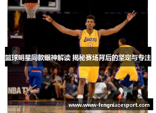 篮球明星同款眼神解读 揭秘赛场背后的坚定与专注
