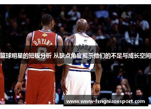 篮球明星的短板分析 从缺点角度揭示他们的不足与成长空间
