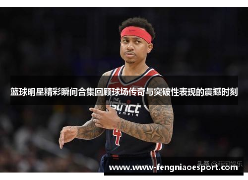 篮球明星精彩瞬间合集回顾球场传奇与突破性表现的震撼时刻