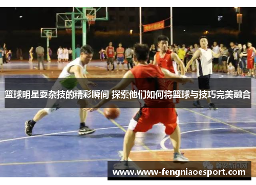 篮球明星耍杂技的精彩瞬间 探索他们如何将篮球与技巧完美融合